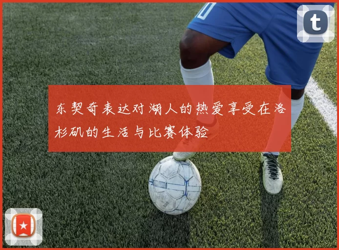 东契奇表达对湖人的热爱享受在洛杉矶的生活与比赛体验
