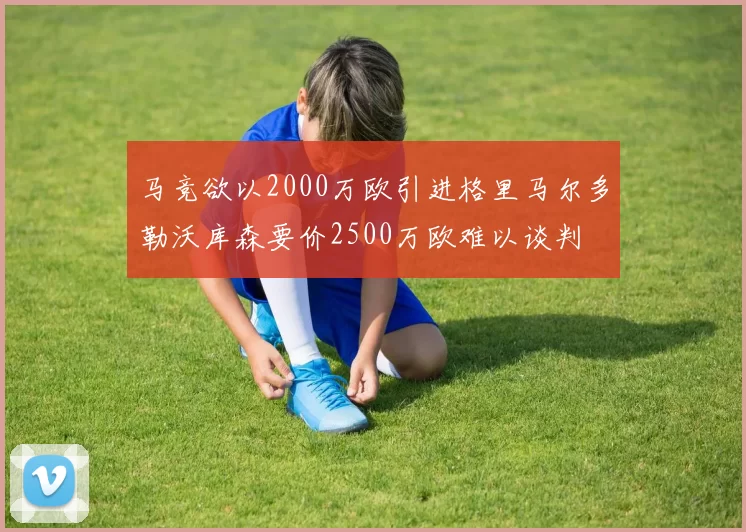 马竞欲以2000万欧引进格里马尔多勒沃库森要价2500万欧难以谈判