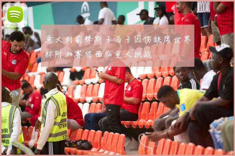 意大利前锋斯卡马卡因伤缺席世界杯附加赛将面临重大挑战