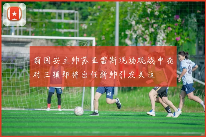 前国安主帅苏亚雷斯现场观战申花对三镇即将出任新帅引发关注