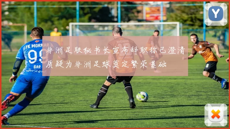 非洲足联秘书长宣布辞职称已澄清质疑为非洲足球奠定繁荣基础