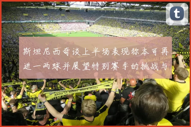 斯坦尼西奇谈上半场表现称本可再进一两球并展望特别赛季的挑战与机遇