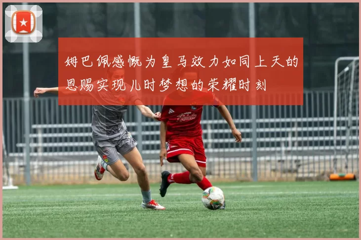 姆巴佩感慨为皇马效力如同上天的恩赐实现儿时梦想的荣耀时刻