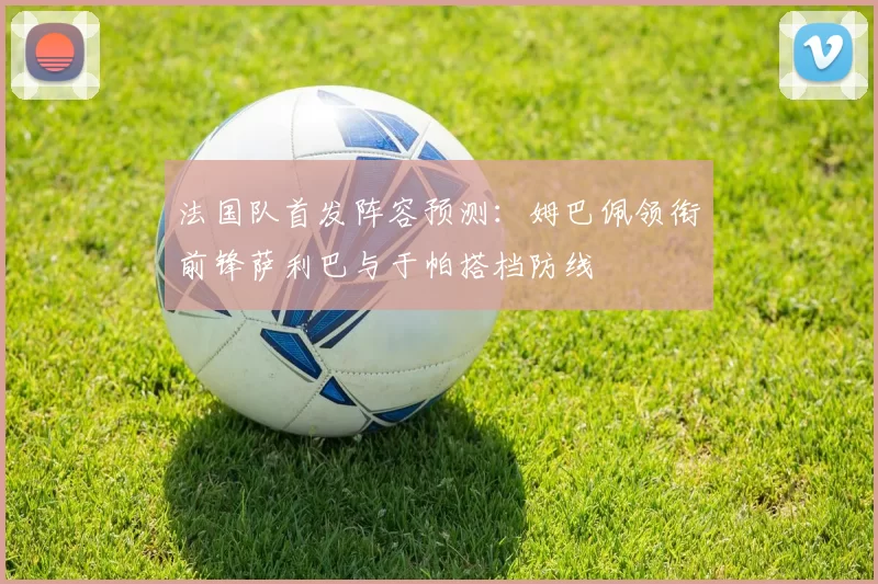 法国队首发阵容预测：姆巴佩领衔前锋萨利巴与于帕搭档防线