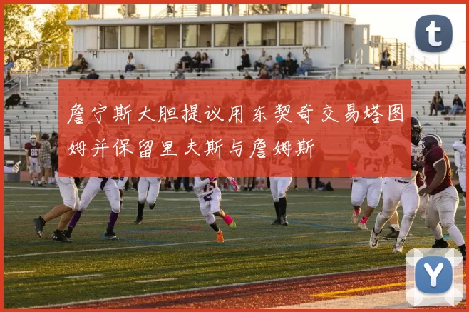 詹宁斯大胆提议用东契奇交易塔图姆并保留里夫斯与詹姆斯