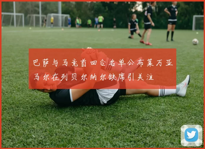巴萨与马竞首回合名单公布莱万亚马尔在列贝尔纳尔缺席引关注