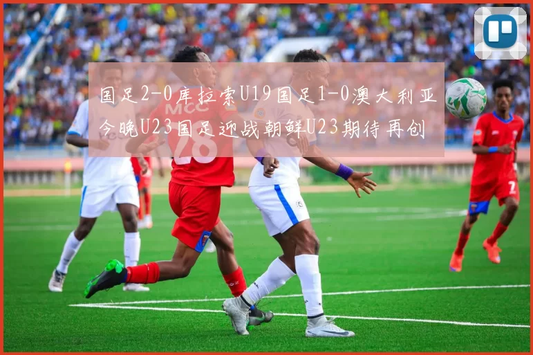 国足2-0库拉索U19国足1-0澳大利亚今晚U23国足迎战朝鲜U23期待再创佳绩