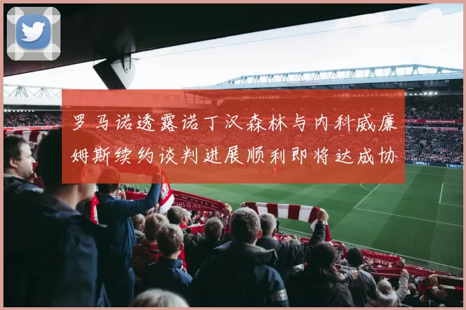 罗马诺透露诺丁汉森林与内科威廉姆斯续约谈判进展顺利即将达成协议