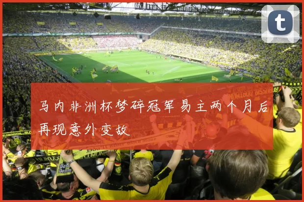 马内非洲杯梦碎冠军易主两个月后再现意外变故
