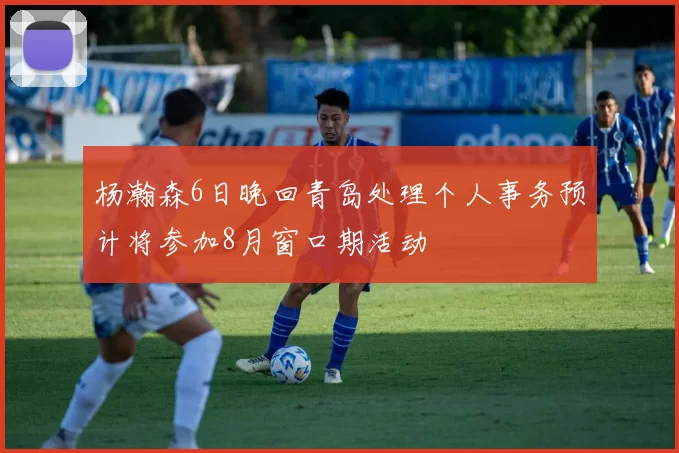 杨瀚森6日晚回青岛处理个人事务预计将参加8月窗口期活动
