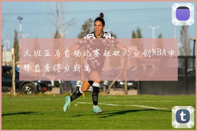 文班亚马首场比赛狂砍35分创NBA中锋首秀得分新高
