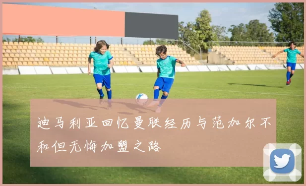 迪马利亚回忆曼联经历与范加尔不和但无悔加盟之路