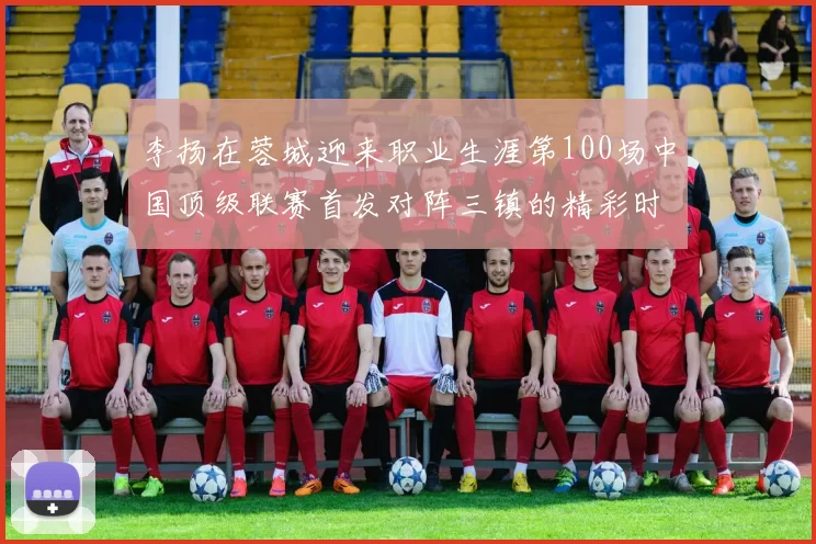 李扬在蓉城迎来职业生涯第100场中国顶级联赛首发对阵三镇的精彩时刻
