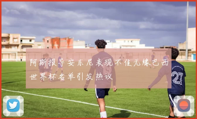 阿斯报导安东尼表现不佳无缘巴西世界杯名单引发热议