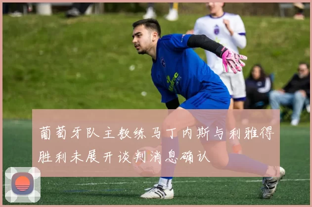 葡萄牙队主教练马丁内斯与利雅得胜利未展开谈判消息确认