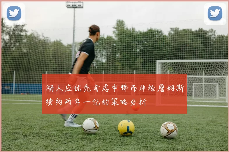 湖人应优先考虑中锋而非给詹姆斯续约两年一亿的策略分析
