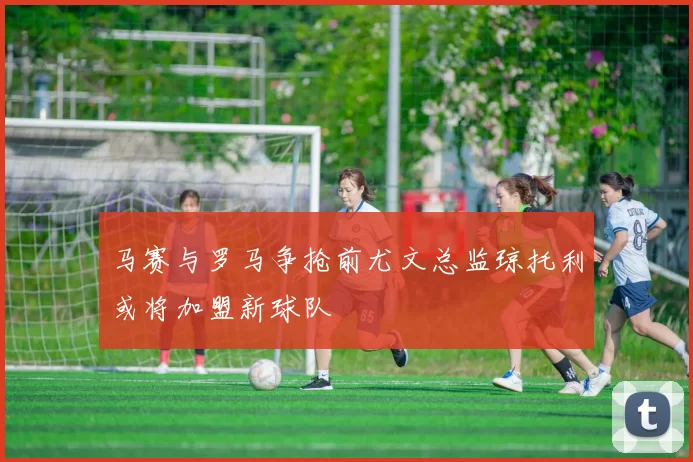 马赛与罗马争抢前尤文总监琼托利或将加盟新球队