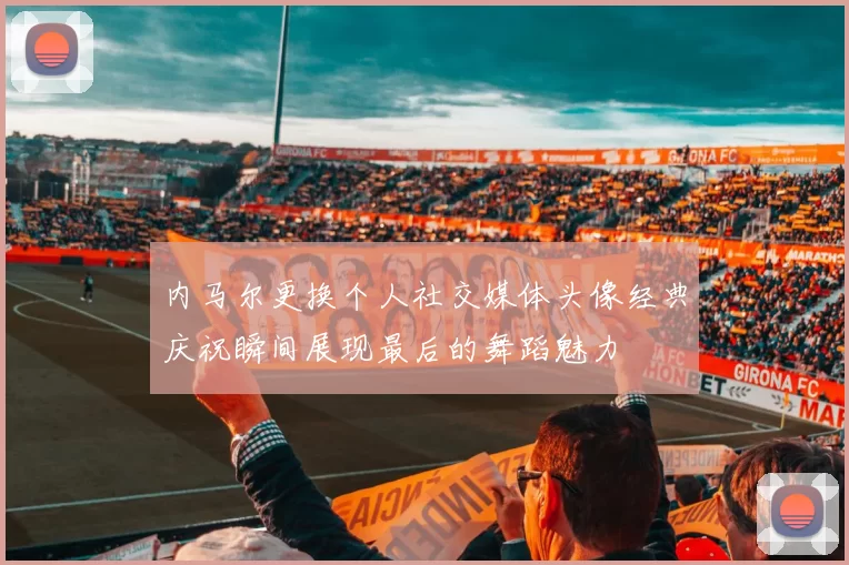 内马尔更换个人社交媒体头像经典庆祝瞬间展现最后的舞蹈魅力