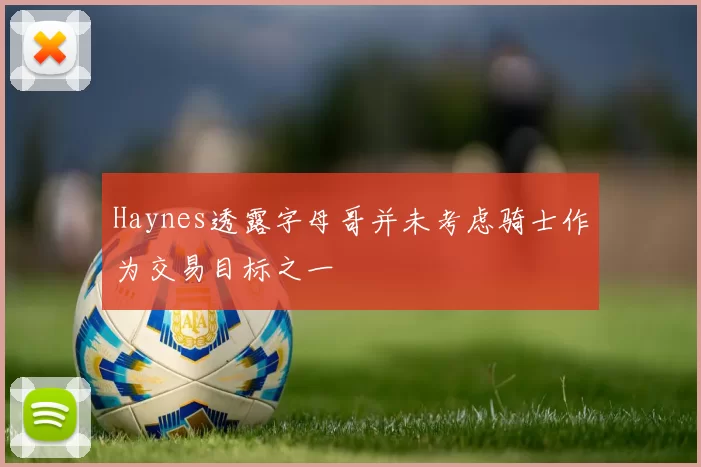 Haynes透露字母哥并未考虑骑士作为交易目标之一