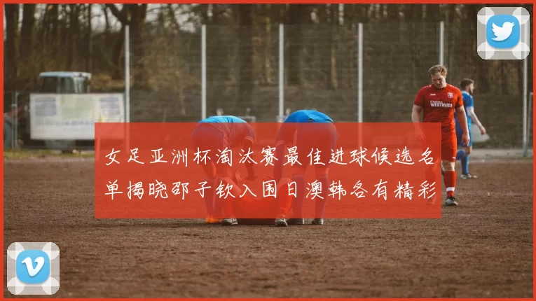 女足亚洲杯淘汰赛最佳进球候选名单揭晓邵子钦入围日澳韩各有精彩表现
